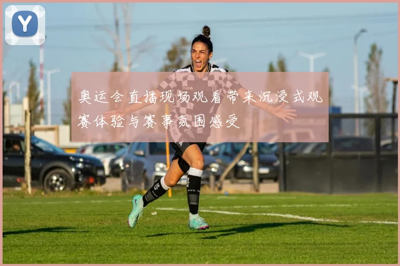 奥运会直播现场观看带来沉浸式观赛体验与赛事氛围感受