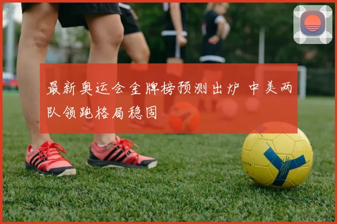 最新奥运会金牌榜预测出炉 中美两队领跑格局稳固