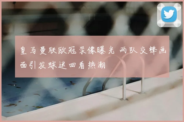 皇马曼联欧冠录像曝光 两队交锋画面引发球迷回看热潮