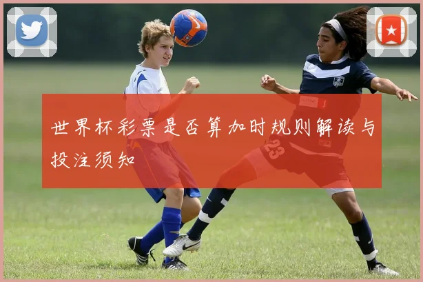 世界杯彩票是否算加时规则解读与投注须知