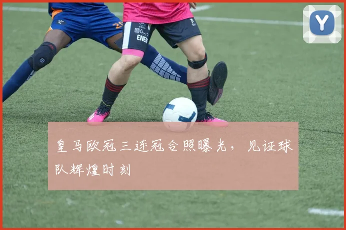 皇马欧冠三连冠合照曝光,见证球队辉煌时刻