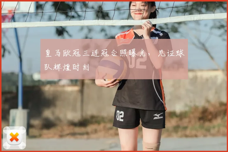 皇马欧冠三连冠合照曝光，见证球队辉煌时刻